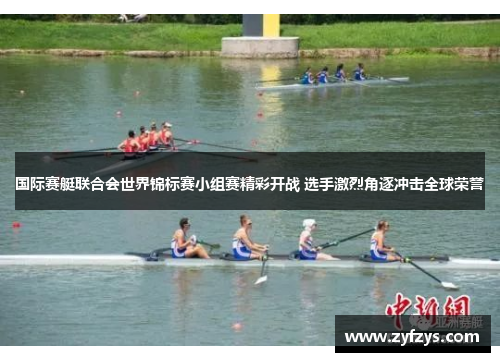 国际赛艇联合会世界锦标赛小组赛精彩开战 选手激烈角逐冲击全球荣誉