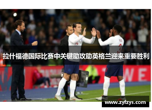 拉什福德国际比赛中关键助攻助英格兰迎来重要胜利