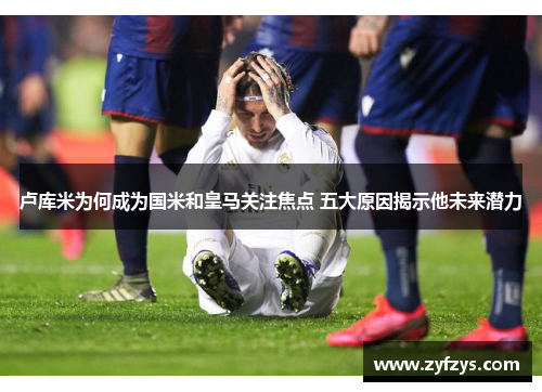 卢库米为何成为国米和皇马关注焦点 五大原因揭示他未来潜力