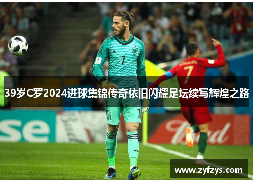 39岁C罗2024进球集锦传奇依旧闪耀足坛续写辉煌之路