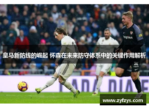 皇马新防线的崛起 怀森在未来防守体系中的关键作用解析