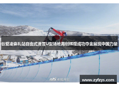 谷爱凌崇礼站自由式滑雪U型场地再创辉煌成功夺金展现中国力量